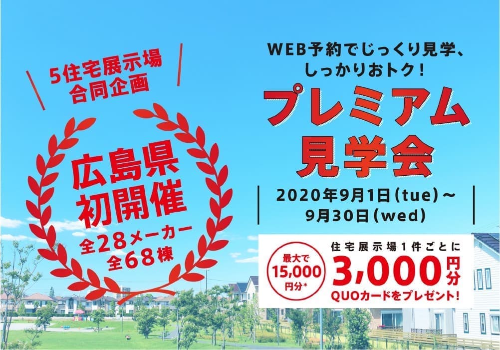 5住宅展示場合同企画 広島県初開催 全28メーカー全68棟 Web予約でじっくり見学、しっかおトク!プレミアム見学会2020年9月1日(tue)~9月30日(wed) 住宅展示場1件ごとに3,000円分QUOカードをプレゼント!最大で15,000円分*